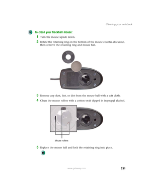 Page 241231
Cleaning your notebook
www.gateway.com
To clean your trackball mouse:
1Turn the mouse upside down.
2Rotate the retaining ring on the bottom of the mouse counter-clockwise, 
then remove the retaining ring and mouse ball.
3Remove any dust, lint, or dirt from the mouse ball with a soft cloth.
4Clean the mouse rollers with a cotton swab dipped in isopropyl alcohol.
5Replace the mouse ball and lock the retaining ring into place.
Mouse rollers 