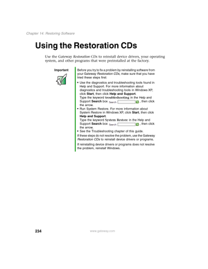 Page 244234
Chapter 14: Restoring Software
www.gateway.com
Using the Restoration CDs
Use the Gateway Restoration CDs to reinstall device drivers, your operating 
system, and other programs that were preinstalled at the factory.
ImportantBefore you try to fix a problem by reinstalling software from 
your Gateway Restoration CDs, make sure that you have 
tried these steps first:
■Use the diagnostics and troubleshooting tools found in 
Help and Support. For more information about 
diagnostics and troubleshooting...