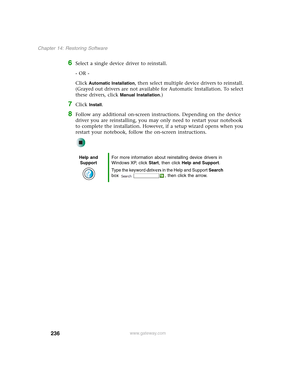 Page 246236
Chapter 14: Restoring Software
www.gateway.com
6Select a single device driver to reinstall.
- OR -
Click 
Automatic Installation, then select multiple device drivers to reinstall. 
(Grayed out drivers are not available for Automatic Installation. To select 
these drivers, click 
Manual Installation.)
7Click Install.
8Follow any additional on-screen instructions. Depending on the device 
driver you are reinstalling, you may only need to restart your notebook 
to complete the installation. However, if...