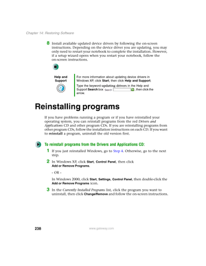 Page 248238
Chapter 14: Restoring Software
www.gateway.com
8Install available updated device drivers by following the on-screen 
instructions. Depending on the device driver you are updating, you may 
only need to restart your notebook to complete the installation. However, 
if a setup wizard opens when you restart your notebook, follow the 
on-screen instructions.
Reinstalling programs
If you have problems running a program or if you have reinstalled your 
operating system, you can reinstall programs from the...