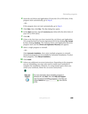 Page 249239
Reinstalling programs
www.gateway.com
4Insert the red Drivers and Applications CD into the CD or DVD drive. If the 
program starts automatically, go to Step 8.
- OR -
If the program does not start automatically, go to Step 5.
5Click Start, then click Run. The Run dialog box opens.
6In the Open text box, type d:\runmenu.exe (where d is the drive letter of 
your CD or DVD drive).
7Click OK.
8If this is the first time you have inserted the red Drivers and Applications 
CD, accept the End User License...