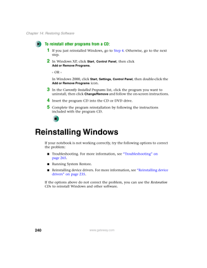 Page 250240
Chapter 14: Restoring Software
www.gateway.com
To reinstall other programs from a CD:
1If you just reinstalled Windows, go to Step 4. Otherwise, go to the next 
step.
2In Windows XP, click Start, Control Panel, then click 
Add or Remove Programs.
- OR -
In Windows 2000, click 
Start, Settings, Control Panel, then double-click the 
Add or Remove Programs icon.
3In the Currently Installed Programs list, click the program you want to 
uninstall, then click 
Change/Remove and follow the on-screen...