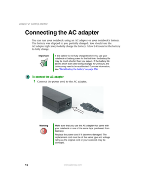 Page 2616
Chapter 2: Getting Started
www.gateway.com
Connecting the AC adapter
You can run your notebook using an AC adapter or your notebook’s battery. 
The battery was shipped to you partially charged. You should use the 
AC adapter right away to fully charge the battery. Allow 24 hours for the battery 
to fully charge.
To connect the AC adapter:
1Connect the power cord to the AC adapter.
ImportantIf the battery is not fully charged before you use your 
notebook on battery power for the first time, the...