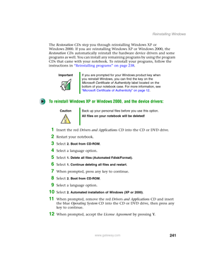 Page 251241
Reinstalling Windows
www.gateway.com
The Restoration CDs step you through reinstalling Windows XP or 
Windows 2000. If you are reinstalling Windows XP or Windows 2000, the 
Restoration CDs automatically reinstall the hardware device drivers and some 
programs as well. You can install any remaining programs by using the program 
CDs that came with your notebook. To reinstall your programs, follow the 
instructions in “Reinstalling programs” on page 238.
To reinstall Windows XP or Windows 2000, and the...