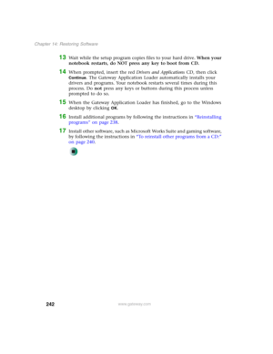 Page 252242
Chapter 14: Restoring Software
www.gateway.com
13Wait while the setup program copies files to your hard drive. When your 
notebook restarts, do NOT press any key to boot from CD.
14When prompted, insert the red Drivers and Applications CD, then click 
Continue. The Gateway Application Loader automatically installs your 
drivers and programs. Your notebook restarts several times during this 
process. Do not press any keys or buttons during this process unless 
prompted to do so.
15When the Gateway...