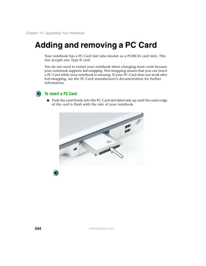 Page 254244
Chapter 15: Upgrading Your Notebook
www.gateway.com
Adding and removing a PC Card
Your notebook has a PC Card slot (also known as a PCMCIA card slot). This 
slot accepts one Type II card.
You do not need to restart your notebook when changing most cards because 
your notebook supports hot-swapping. Hot-swapping means that you can insert 
a PC Card while your notebook is running. If your PC Card does not work after 
hot-swapping, see the PC Card manufacturer’s documentation for further 
information....