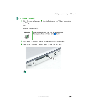 Page 255245
Adding and removing a PC Card
www.gateway.com
To remove a PC Card:
1Click the remove hardware icon in the taskbar, the PC Card name, then 
click
Stop.
-OR-
Turn off your notebook.
2Press the PC Card eject button once to release the eject button.
3Press the PC Card eject button again to eject the PC Card.
ImportantIf the remove hardware icon does not appear on the 
taskbar, click the show hidden icons button. 