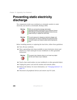 Page 256246
Chapter 15: Upgrading Your Notebook
www.gateway.com
Preventing static electricity 
discharge
The components inside your notebook are extremely sensitive to static 
electricity, also known as electrostatic discharge (ESD).
Before installing memory or replacing the hard drive, follow these guidelines:
■Turn off your notebook.
■Wear a grounding wrist strap (available at most electronics stores) and 
attach it to a bare metal part of your workbench or other grounded 
connection.
■Touch a bare metal...