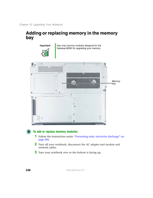 Page 258248
Chapter 15: Upgrading Your Notebook
www.gateway.com
Adding or replacing memory in the memory 
bay
To add or replace memory modules:
1Follow the instructions under “Preventing static electricity discharge” on 
page 246.
2Turn off your notebook, disconnect the AC adapter and modem and 
network cables.
3Turn your notebook over so the bottom is facing up.
ImportantUse only memory modules designed for the 
Gateway M350 for upgrading your memory.
Memory 
bay 