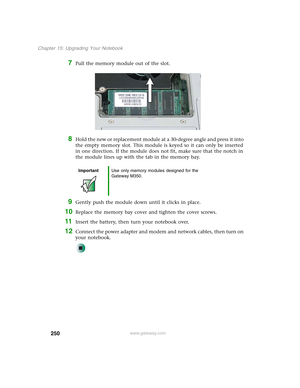 Page 260250
Chapter 15: Upgrading Your Notebook
www.gateway.com
7Pull the memory module out of the slot.
8Hold the new or replacement module at a 30-degree angle and press it into 
the empty memory slot. This module is keyed so it can only be inserted 
in one direction. If the module does not fit, make sure that the notch in 
the module lines up with the tab in the memory bay.
9Gently push the module down until it clicks in place.
10Replace the memory bay cover and tighten the cover screws.
11Insert the battery,...