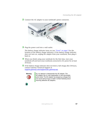 Page 2717
Connecting the AC adapter
www.gateway.com
2Connect the AC adapter to your notebook’s power connector.
3Plug the power cord into a wall outlet.
The battery charge indicator turns on (see “Front” on page 2 for the 
location of the battery charge indicator). If the battery charge indicator 
does not turn on, unplug the adapter from your notebook, then plug it 
back in.
4When you finish using your notebook for the first time, turn your 
notebook off and leave your notebook connected to AC power for at...