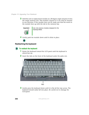 Page 266256
Chapter 15: Upgrading Your Notebook
www.gateway.com
3Hold the new or replacement module at a 30-degree angle and press it into 
the empty memory slot. This module is keyed so it can only be inserted 
in one direction. If the module does not fit, make sure that the notch in 
the module lines up with the tab in the memory bay.
4Gently push the module down until it clicks in place.
Reattaching the keyboard
To reattach the keyboard:
1Rotate the keyboard toward the LCD panel until the keyboard is 
almost...