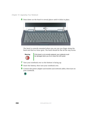 Page 268258
Chapter 15: Upgrading Your Notebook
www.gateway.com
6Press down on the bezel in several places until it clicks in place.
The bezel is correctly mounted when you can run you finger along the 
bezel and find no loose spots. The bezel should be flat all the way across.
7Turn your notebook over so the bottom is facing up.
8Insert the battery, then turn your notebook over.
9Connect the power adapter and modem and network cables, then turn on 
your notebook.
WarningIf the bezel is not correctly replaced,...