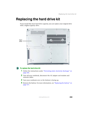 Page 269259
Replacing the hard drive kit
www.gateway.com
Replacing the hard drive kit
If you would like more hard drive capacity, you can replace your original drive 
with a higher-capacity drive.
To replace the hard drive kit:
1Follow the instructions under “Preventing static electricity discharge” on 
page 246.
2Turn off your notebook, disconnect the AC adapter and modem and 
network cables.
3Turn your notebook over so the bottom is facing up.
4Remove the battery. For more information, see “Replacing the...