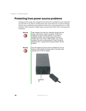 Page 2818
Chapter 2: Getting Started
www.gateway.com
Protecting from power source problems
During a power surge, the voltage level of electricity coming into your notebook 
can increase to far above normal levels and cause data loss or system damage. 
Protect your notebook and peripheral devices by connecting them to a surge 
protector, which absorbs voltage surges and prevents them from reaching your 
notebook.
WarningHigh voltages can enter your notebook through both the 
power cord and the modem connection....