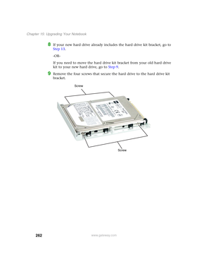 Page 272262
Chapter 15: Upgrading Your Notebook
www.gateway.com
8If your new hard drive already includes the hard drive kit bracket, go to 
Step 13.
-OR-
If you need to move the hard drive kit bracket from your old hard drive 
kit to your new hard drive, go to Step 9.
9Remove the four screws that secure the hard drive to the hard drive kit 
bracket.
Screw
Screw 