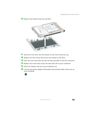 Page 273263
Replacing the hard drive kit
www.gateway.com
10Remove the bracket from the old drive.
11Insert the new drive into the bracket so the screw holes line up.
12Replace the four screws that secure the bracket to the drive.
13Place the new hard drive kit into the bay and slide it into the connector.
14Replace the screws that secure the hard drive kit to your notebook.
15Insert the battery and turn your notebook over.
16Connect the power adapter and modem and network cables, then turn on 
your notebook. 