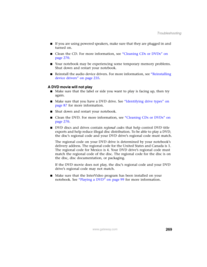 Page 279269
Troubleshooting
www.gateway.com
■If you are using powered speakers, make sure that they are plugged in and 
turned on.
■Clean the CD. For more information, see “Cleaning CDs or DVDs” on 
page 270.
■Your notebook may be experiencing some temporary memory problems. 
Shut down and restart your notebook.
■Reinstall the audio device drivers. For more information, see “Reinstalling 
device drivers” on page 235.
A DVD movie will not play
■Make sure that the label or side you want to play is facing up, then...