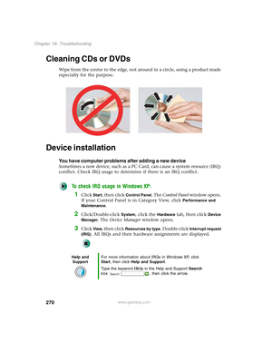 Page 280270
Chapter 16: Troubleshooting
www.gateway.com
Cleaning CDs or DVDs
Wipe from the center to the edge, not around in a circle, using a product made 
especially for the purpose.
Device installation
You have computer problems after adding a new device
Sometimes a new device, such as a PC Card, can cause a system resource (IRQ) 
conflict. Check IRQ usage to determine if there is an IRQ conflict.
To check IRQ usage in Windows XP:
1Click Start, then click Control Panel. The Control Panel window opens. 
If...