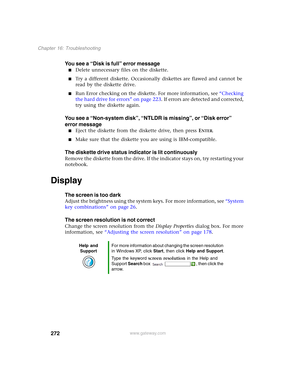 Page 282272
Chapter 16: Troubleshooting
www.gateway.com
You see a “Disk is full” error message
■Delete unnecessary files on the diskette.
■Try a different diskette. Occasionally diskettes are flawed and cannot be 
read by the diskette drive.
■Run Error checking on the diskette. For more information, see “Checking 
the hard drive for errors” on page 223. If errors are detected and corrected, 
try using the diskette again.
You see a “Non-system disk”, “NTLDR is missing”, or “Disk error” 
error message
■Eject the...