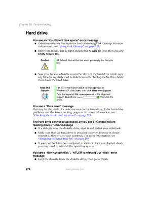 Page 284274
Chapter 16: Troubleshooting
www.gateway.com
Hard drive
You see an “Insufficient disk space” error message
■Delete unnecessary files from the hard drive using Disk Cleanup. For more 
information, see “Using Disk Cleanup” on page 222.
■Empty the Recycle Bin by right-clicking the Recycle Bin icon, then clicking 
Empty Recycle Bin.
■Save your files to a diskette or another drive. If the hard drive is full, copy 
any files not regularly used to diskettes or other backup media, then delete 
them from the...