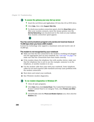 Page 290280
Chapter 16: Troubleshooting
www.gateway.com
To access the gateway.your.way dial-up server:
1Insert the red Drivers and Applications CD into the CD or DVD drive.
2Click Help, then click Support Web Site.
3To check your modem connection speed, click the Direct Dial option. 
After your modem connects, move the mouse pointer over the 
Dial-Up Networking icon (located next to the clock on your taskbar). 
Your modem connection speed appears.
Your fax communications program only sends and receives faxes at...