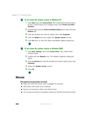 Page 292282
Chapter 16: Troubleshooting
www.gateway.com
To turn down the modem volume in Windows XP:
1Click Start, then click Control Panel. The Control Panel window opens. 
If your Control Panel is in Category View, click 
Printers and Other 
Hardware
.
2Click/Double-click the Phone and Modem Options icon, then click the 
Modems tab.
3Click the modem you want to adjust, then click Properties.
4Click the Modem tab, then adjust the Speaker volume control.
5Click OK twice to close the Phone and Modem Options...