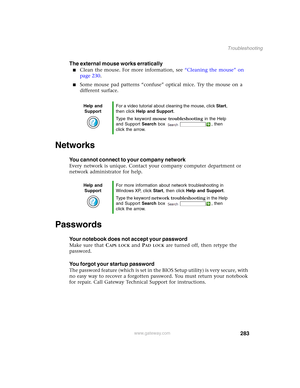 Page 293283
Troubleshooting
www.gateway.com
The external mouse works erratically
■Clean the mouse. For more information, see “Cleaning the mouse” on 
page 230.
■Some mouse pad patterns “confuse” optical mice. Try the mouse on a 
different surface.
Networks
You cannot connect to your company network
Every network is unique. Contact your company computer department or 
network administrator for help.
Passwords
Your notebook does not accept your password
Make sure that CAPS LOCK and PAD LOCK are turned off, then...