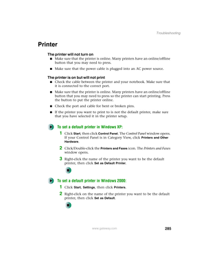 Page 295285
Troubleshooting
www.gateway.com
Printer
The printer will not turn on
■Make sure that the printer is online. Many printers have an online/offline 
button that you may need to press.
■Make sure that the power cable is plugged into an AC power source.
The printer is on but will not print
■Check the cable between the printer and your notebook. Make sure that 
it is connected to the correct port.
■Make sure that the printer is online. Many printers have an online/offline 
button that you may need to press...