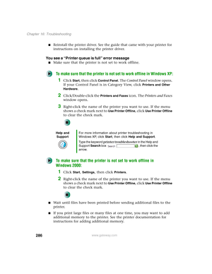 Page 296286
Chapter 16: Troubleshooting
www.gateway.com
■Reinstall the printer driver. See the guide that came with your printer for 
instructions on installing the printer driver.
You see a “Printer queue is full” error message
■Make sure that the printer is not set to work offline.
To make sure that the printer is not set to work offline in Windows XP:
1Click Start, then click Control Panel. The Control Panel window opens. 
If your Control Panel is in Category View, click 
Printers and Other 
Hardware
....