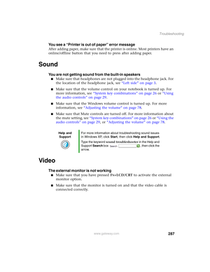 Page 297287
Troubleshooting
www.gateway.com
You see a “Printer is out of paper” error message
After adding paper, make sure that the printer is online. Most printers have an 
online/offline button that you need to press after adding paper.
Sound
You are not getting sound from the built-in speakers
■Make sure that headphones are not plugged into the headphone jack. For 
the location of the headphone jack, see “Left side” on page 3.
■Make sure that the volume control on your notebook is turned up. For 
more...