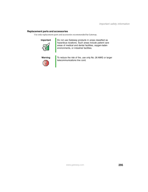 Page 305295
Important safety information
www.gateway.com
Replacement parts and accessories
Use only replacement parts and accessories recommended by Gateway.
ImportantDo not use Gateway products in areas classified as 
hazardous locations. Such areas include patient care 
areas of medical and dental facilities, oxygen-laden 
environments, or industrial facilities.
WarningTo reduce the risk of fire, use only No. 26 AWG or larger 
telecommunications line cord. 