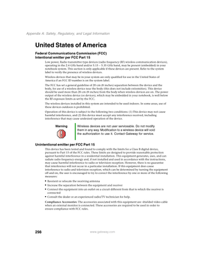 Page 308298
Appendix A: Safety, Regulatory, and Legal Information
www.gateway.com
United States of America
Federal Communications Commission (FCC)
Intentional emitter per FCC Part 15
Low power, Radio transmitter type devices (radio frequency (RF) wireless communication devices), 
operating in the 2.4 GHz band and/or 5.15 – 5.35 GHz band, may be present (embedded) in your 
notebook system. This section is only applicable if these devices are present. Refer to the system 
label to verify the presence of wireless...