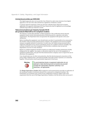 Page 312302
Appendix A: Safety, Regulatory, and Legal Information
www.gateway.com
Unintentional emitter per ICES-003
This digital apparatus does not exceed the Class B limits for radio noise emissions from digital 
apparatus as set out in the radio interference regulations of Industry Canada.
Le présent appareil numérique n’émet pas de bruits radioélectriques dépassant les limites 
applicables aux appareils numériques de Classe B prescrites dans le règlement sur le brouillage 
radioélectrique édicté par...