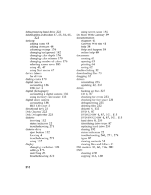 Page 320310          
defragmenting hard drive 225
deleting files and folders 47, 55, 56, 65, 
222
desktop
adding icons
 48
adding shortcuts 48
adjusting settings 176
changing background 182
changing color depth 176
changing color scheme 179
changing number of colors 176
selecting screen saver 185
using 46, 47
using Start menu 47
device drivers
See drivers
dialing codes
 170
digital camera
connecting
 136
USB port 5
digital photography
connecting a digital camera
 136
using memory card reader 133
digital video...