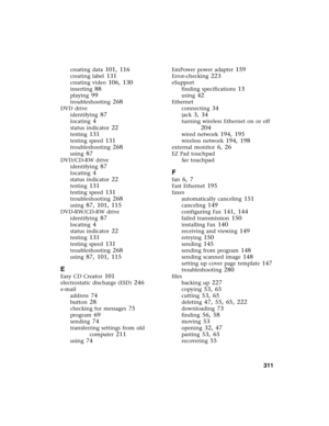 Page 321          311
creating data 101, 116
creating label 131
creating video 106, 130
inserting 88
playing 99
troubleshooting 268
DVD drive
identifying
 87
locating 4
status indicator 22
testing 131
testing speed 131
troubleshooting 268
using 87
DVD/CD-RW drive
identifying
 87
locating 4
status indicator 22
testing 131
testing speed 131
troubleshooting 268
using 87, 101, 115
DVD-RW/CD-RW drive
identifying
 87
locating 4
status indicator 22
testing 131
testing speed 131
troubleshooting 268
using 87, 101, 115
E...