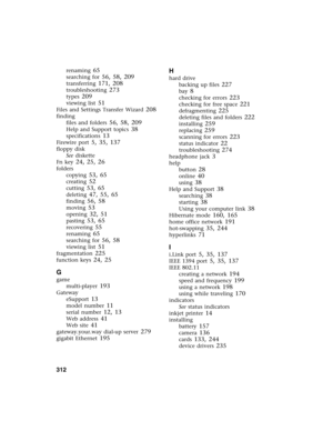 Page 322312          
renaming 65
searching for 56, 58, 209
transferring 171, 208
troubleshooting 273
types 209
viewing list 51
Files and Settings Transfer Wizard 208
finding
files and folders
 56, 58, 209
Help and Support topics 38
specifications 13
Firewire port 5, 35, 137
floppy disk
See diskette
Fn key
 24, 25, 26
folders
copying
 53, 65
creating 52
cutting 53, 65
deleting 47, 55, 65
finding 56, 58
moving 53
opening 32, 51
pasting 53, 65
recovering 55
renaming 65
searching for 56, 58
viewing list 51...