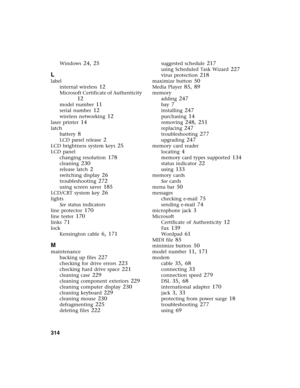 Page 324314          
Windows 24, 25
L
label
internal wireless
 12
Microsoft Certificate of Authenticity 
12
model number 11
serial number 12
wireless networking 12
laser printer 14
latch
battery
 8
LCD panel release 2
LCD brightness system keys 25
LCD panel
changing resolution
 178
cleaning 230
release latch 2
switching display 26
troubleshooting 272
using screen saver 185
LCD/CRT system key 26
lights
See status indicators
line protector
 170
line tester 170
links 71
lock
Kensington cable
 6, 171
M
maintenance...