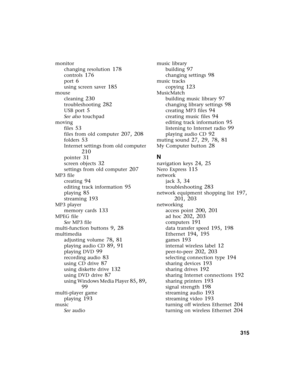 Page 325          315
monitor
changing resolution
 178
controls 176
port 6
using screen saver 185
mouse
cleaning
 230
troubleshooting 282
USB port 5
See also touchpad
moving
files
 53
files from old computer 207, 208
folders 53
Internet settings from old computer 
210
pointer 31
screen objects 32
settings from old computer 207
MP3 file
creating
 94
editing track information 95
playing 85
streaming 193
MP3 player
memory cards
 133
MPEG file
See MP3 file
multi-function buttons
 9, 28
multimedia
adjusting volume...