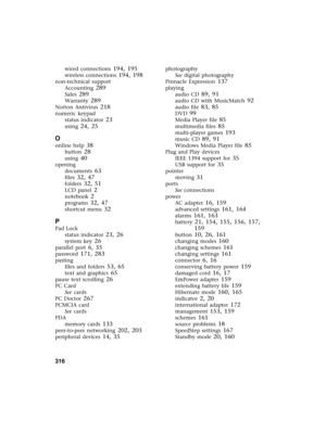 Page 326316          
wired connections 194, 195
wireless connections 194, 198
non-technical support
Accounting
 289
Sales 289
Warranty 289
Norton Antivirus 218
numeric keypad
status indicator
 23
using 24, 25
O
online help 38
button 28
using 40
opening
documents
 63
files 32, 47
folders 32, 51
LCD panel 2
notebook 2
programs 32, 47
shortcut menu 32
P
Pad Lock
status indicator
 23, 26
system key 26
parallel port 6, 35
password 171, 283
pasting
files and folders
 53, 65
text and graphics 65
pause text scrolling...