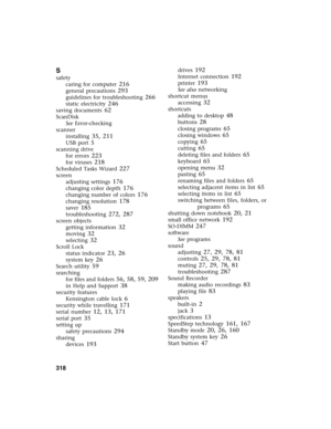 Page 328318          
S
safety
caring for computer
 216
general precautions 293
guidelines for troubleshooting 266
static electricity 246
saving documents 62
ScanDisk
See Error-checking
scanner
installing
 35, 211
USB port 5
scanning drive
for errors
 223
for viruses 218
Scheduled Tasks Wizard 227
screen
adjusting settings
 176
changing color depth 176
changing number of colors 176
changing resolution 178
saver 185
troubleshooting 272, 287
screen objects
getting information
 32
moving 32
selecting 32
Scroll...