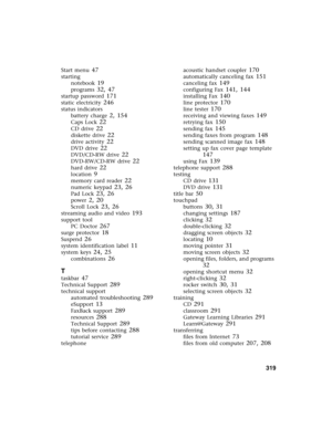 Page 329          319
Start menu 47
starting
notebook
 19
programs 32, 47
startup password 171
static electricity 246
status indicators
battery charge
 2, 154
Caps Lock 22
CD drive 22
diskette drive 22
drive activity 22
DVD drive 22
DVD/CD-RW drive 22
DVD-RW/CD-RW drive 22
hard drive 22
location 9
memory card reader 22
numeric keypad 23, 26
Pad Lock 23, 26
power 2, 20
Scroll Lock 23, 26
streaming audio and video 193
support tool
PC Doctor
 267
surge protector 18
Suspend 26
system identification label 11
system...