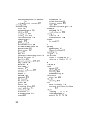 Page 330320          
Internet settings from old computer 
210
settings from old computer 207
travel tips 169
troubleshooting
audio
 287
automated system 289
CD drive 268
cleaning CD 270
cleaning DVD 270
device installation 270
diskette drive 271
display 272
DVD drive 268
DVD/CD-RW drive 268
DVD-RW/CD-RW drive 268
Error-checking 223
faxed answers 289
faxes 280
files 273
gateway.your.way dial-up server 279
general guidelines 267
hard drive 274
Internet connection 275, 279
IRQ conflict 270
keyboard 276
LCD panel...