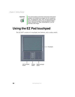 Page 4030
Chapter 2: Getting Started
www.gateway.com
Using the EZ Pad touchpad
The EZ Pad™ consists of a touchpad, two buttons, and a rocker switch.
Important The volume buttons control the volume level of the built-in 
speakers and headphones plugged into the headphone 
jack. The play/pause, back, next, and stop buttons may 
control multimedia programs such as Windows Media 
Player, Windows CD Player, MUSICMATCH, and the 
InterVideo DVD Player.
Left touchpad 
buttonRight touchpad 
button Rocker 
switchTouchpad 