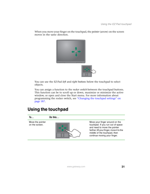 Page 4131
Using the EZ Pad touchpad
www.gateway.com
When you move your finger on the touchpad, the pointer (arrow) on the screen 
moves in the same direction.
You can use the EZ-Pad left and right buttons below the touchpad to select 
objects.
You can assign a function to the rocker switch between the touchpad buttons. 
This function can be to scroll up or down, maximize or minimize the active 
window, or open and close the Start menu. For more information about 
programming the rocker switch, see “Changing the...