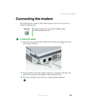 Page 4333
Connecting the modem
www.gateway.com
Connecting the modem
Your notebook has a built-in 56K modem that you can use to connect to a 
standard telephone line.
To connect the modem:
1Insert one end of the modem cable into the modem jack on the left 
side of your notebook.
2Insert the other end of the modem cable into a telephone wall jack. The 
modem will not work with digital or PBX telephone lines.
3Start your notebook, then start your communications program.
ImportantTo reduce the risk of fire, use...