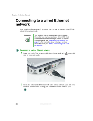 Page 4434
Chapter 2: Getting Started
www.gateway.com
Connecting to a wired Ethernet 
network
Your notebook has a network jack that you can use to connect to a 10/100 
wired Ethernet network.
To connect to a wired Ethernet network:
1Insert one end of the network cable into the network jack on the left 
side of your notebook.
2Insert the other end of the network cable into a network jack. Ask your 
network administrator to help you select the correct network jack.
ImportantYour notebook may be equipped with...