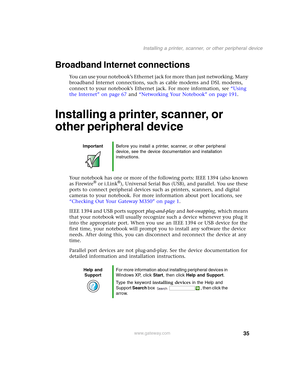 Page 4535
Installing a printer, scanner, or other peripheral device
www.gateway.com
Broadband Internet connections
You can use your notebook’s Ethernet jack for more than just networking. Many 
broadband Internet connections, such as cable modems and DSL modems, 
connect to your notebook’s Ethernet jack. For more information, see “Using 
the Internet” on page 67 and “Networking Your Notebook” on page 191.
Installing a printer, scanner, or 
other peripheral device
Your notebook has one or more of the following...