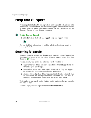 Page 4838
Chapter 3: Getting Help
www.gateway.com
Help and Support
Your computer includes Help and Support, an easily accessible collection of help 
information, troubleshooters, and automated support. Use Help and Support 
to answer questions about Windows and to help you quickly discover and use 
the many features of your Gateway computer.
To start Help and Support:
■Click Start, then click Help and Support. Help and Support opens.
You can find help information by clicking a link, performing a search, or...