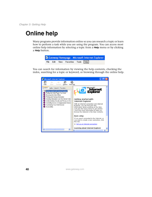 Page 5040
Chapter 3: Getting Help
www.gateway.com
Online help
Many programs provide information online so you can research a topic or learn 
how to perform a task while you are using the program. You can access most 
online help information by selecting a topic from a 
Help menu or by clicking 
a 
Help button.
You can search for information by viewing the help contents, checking the 
index, searching for a topic or keyword, or browsing through the online help. 